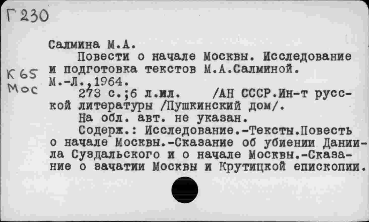 ﻿Г 230
Салиина М.А.
Повести о начале Москвы. Исследование К и подготовка текстов М.А.Салминой.
М. -Л •. 1964 •
"°с	273 с.;б л.ил.	/АН СССР.Ин-т русс-
кой литературы /Пушкинский дом/.
На обл. авт. не указан.
Содерж.: Исследование.-Тексты.Повесть о начале Москвы.-Сказание об убиении Дании ла Суздальского и о начале Москвы.-Сказание о зачатии Москвы и Крутицкой епископии